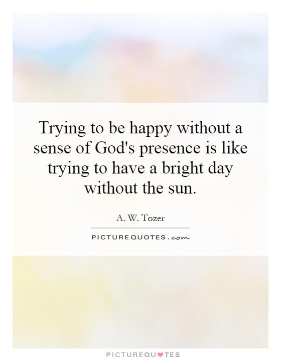 Trying to be happy without a sense of God's presence is like trying to have a bright day without the sun Picture Quote #1