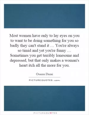 Most women have only to lay eyes on you to want to be doing something for you so badly they can't stand it … You're always so timid and yet you're funny … Sometimes you get terribly lonesome and depressed, but that only makes a woman's heart itch all the more for you Picture Quote #1