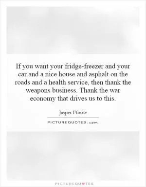 If you want your fridge-freezer and your car and a nice house and asphalt on the roads and a health service, then thank the weapons business. Thank the war economy that drives us to this Picture Quote #1