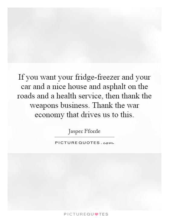 If you want your fridge-freezer and your car and a nice house and asphalt on the roads and a health service, then thank the weapons business. Thank the war economy that drives us to this Picture Quote #1