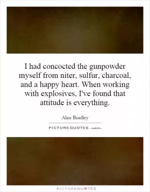 I had concocted the gunpowder myself from niter, sulfur, charcoal, and a happy heart. When working with explosives, I've found that attitude is everything Picture Quote #1