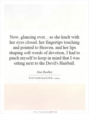 Now, glancing over... as she knelt with her eyes closed, her fingertips touching and pointed to Heaven, and her lips shaping soft words of devotion, I had to pinch myself to keep in mind that I was sitting next to the Devil's Hairball Picture Quote #1