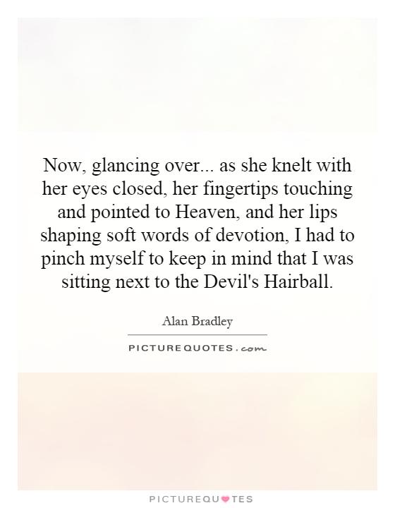 Now, glancing over... as she knelt with her eyes closed, her fingertips touching and pointed to Heaven, and her lips shaping soft words of devotion, I had to pinch myself to keep in mind that I was sitting next to the Devil's Hairball Picture Quote #1