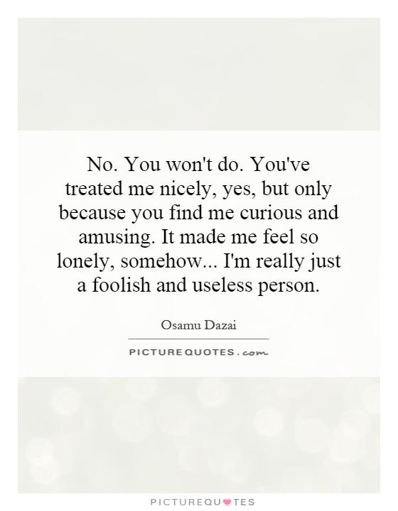 No. You won't do. You've treated me nicely, yes, but only because you find me curious and amusing. It made me feel so lonely, somehow... I'm really just a foolish and useless person Picture Quote #1