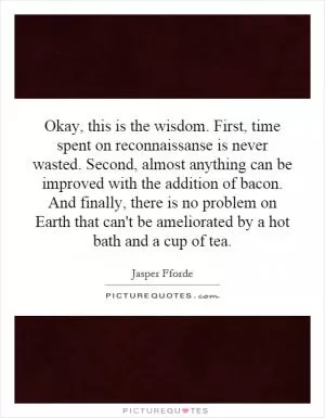 Okay, this is the wisdom. First, time spent on reconnaissanse is never wasted. Second, almost anything can be improved with the addition of bacon. And finally, there is no problem on Earth that can't be ameliorated by a hot bath and a cup of tea Picture Quote #1