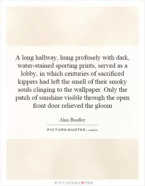 A long hallway, hung profusely with dark, water-stained sporting prints, served as a lobby, in which centuries of sacrificed kippers had left the smell of their smoky souls clinging to the wallpaper. Only the patch of sunshine visible through the open front door relieved the gloom Picture Quote #1