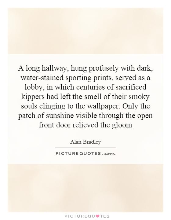 A long hallway, hung profusely with dark, water-stained sporting prints, served as a lobby, in which centuries of sacrificed kippers had left the smell of their smoky souls clinging to the wallpaper. Only the patch of sunshine visible through the open front door relieved the gloom Picture Quote #1
