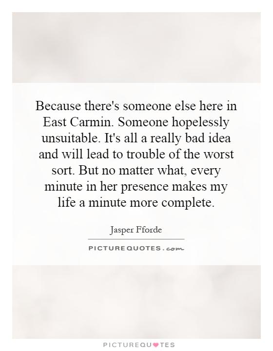Because there's someone else here in East Carmin. Someone hopelessly unsuitable. It's all a really bad idea and will lead to trouble of the worst sort. But no matter what, every minute in her presence makes my life a minute more complete Picture Quote #1