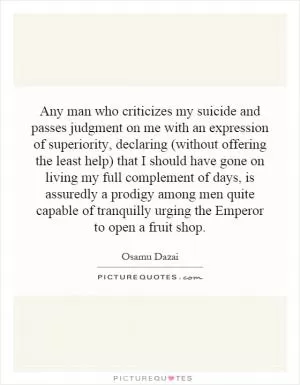 Any man who criticizes my suicide and passes judgment on me with an expression of superiority, declaring (without offering the least help) that I should have gone on living my full complement of days, is assuredly a prodigy among men quite capable of tranquilly urging the Emperor to open a fruit shop Picture Quote #1