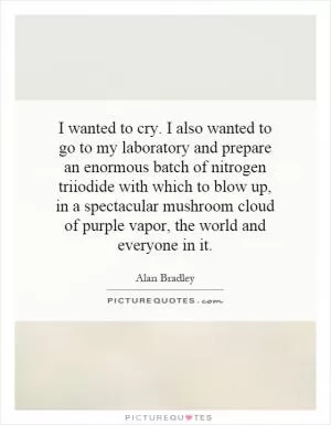 I wanted to cry. I also wanted to go to my laboratory and prepare an enormous batch of nitrogen triiodide with which to blow up, in a spectacular mushroom cloud of purple vapor, the world and everyone in it Picture Quote #1