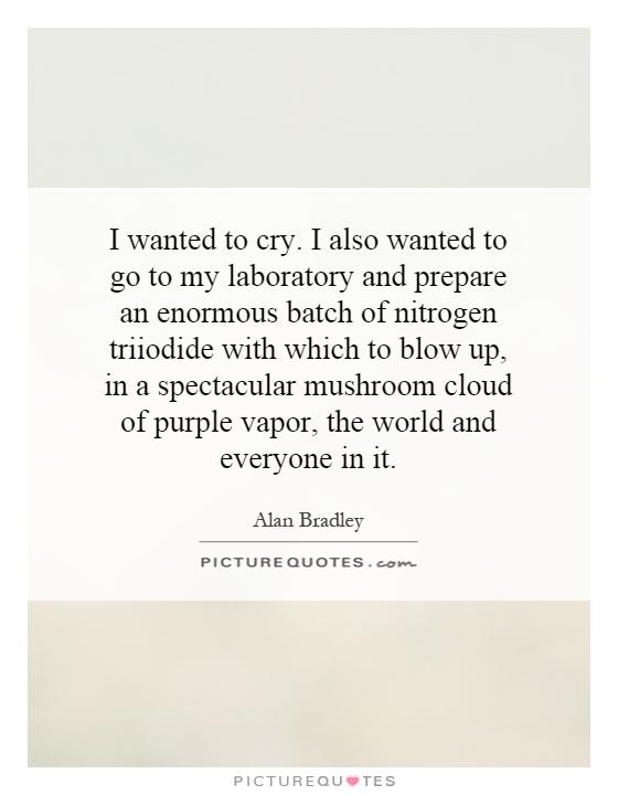 I wanted to cry. I also wanted to go to my laboratory and prepare an enormous batch of nitrogen triiodide with which to blow up, in a spectacular mushroom cloud of purple vapor, the world and everyone in it Picture Quote #1
