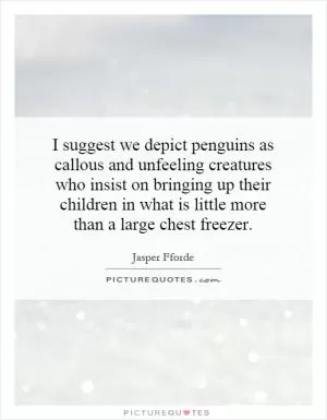 I suggest we depict penguins as callous and unfeeling creatures who insist on bringing up their children in what is little more than a large chest freezer Picture Quote #1