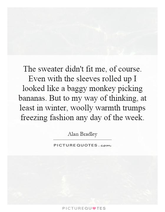 The sweater didn't fit me, of course. Even with the sleeves rolled up I looked like a baggy monkey picking bananas. But to my way of thinking, at least in winter, woolly warmth trumps freezing fashion any day of the week Picture Quote #1