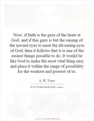 Now, if faith is the gaze of the heart at God, and if this gaze is but the raising of the inward eyes to meet the all-seeing eyes of God, then it follows that it is one of the easiest things possible to do. It would be like God to make the most vital thing easy and place it within the range of possibility for the weakest and poorest of us Picture Quote #1