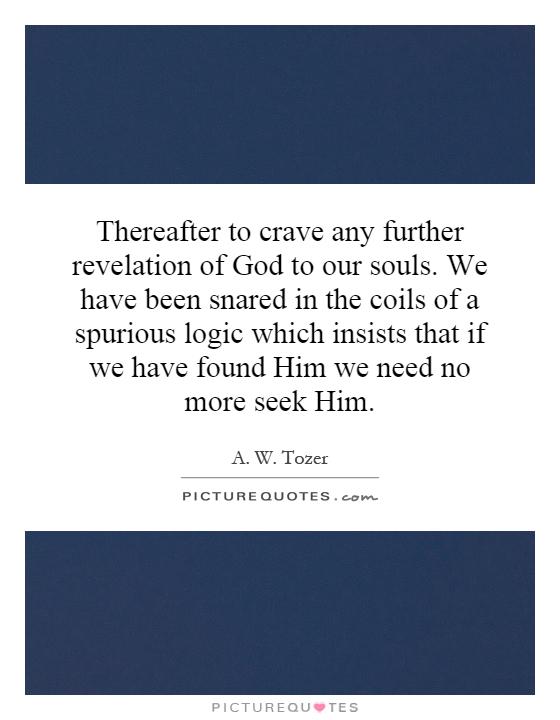 Thereafter to crave any further revelation of God to our souls. We have been snared in the coils of a spurious logic which insists that if we have found Him we need no more seek Him Picture Quote #1