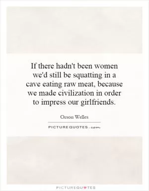 If there hadn't been women we'd still be squatting in a cave eating raw meat, because we made civilization in order to impress our girlfriends Picture Quote #1