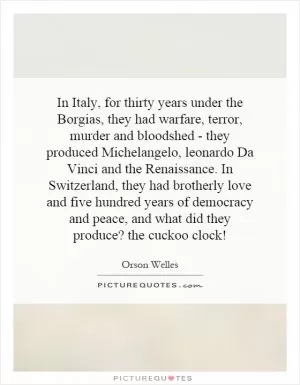 In Italy, for thirty years under the Borgias, they had warfare, terror, murder and bloodshed - they produced Michelangelo, leonardo Da Vinci and the Renaissance. In Switzerland, they had brotherly love and five hundred years of democracy and peace, and what did they produce? the cuckoo clock! Picture Quote #1