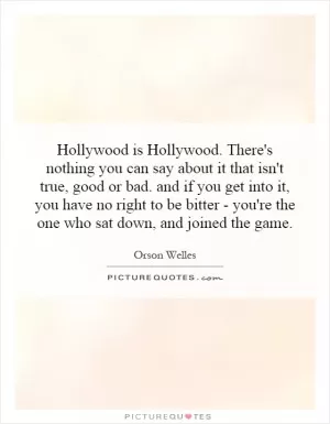 Hollywood is Hollywood. There's nothing you can say about it that isn't true, good or bad. and if you get into it, you have no right to be bitter - you're the one who sat down, and joined the game Picture Quote #1