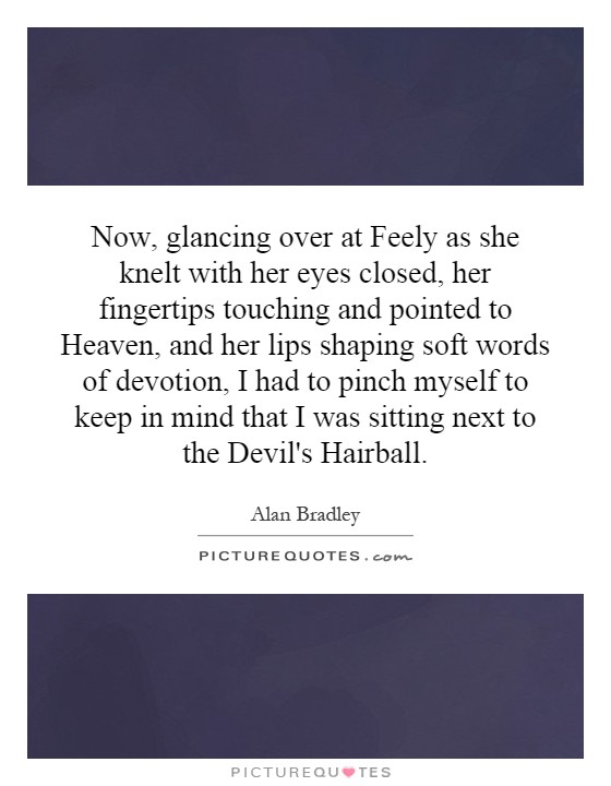 Now, glancing over at Feely as she knelt with her eyes closed, her fingertips touching and pointed to Heaven, and her lips shaping soft words of devotion, I had to pinch myself to keep in mind that I was sitting next to the Devil's Hairball Picture Quote #1