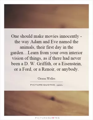 One should make movies innocently - the way Adam and Eve named the animals, their first day in the garden…Learn from your own interior vision of things, as if there had never been a D. W. Griffith, or a Eisenstein, or a Ford, or a Renoir, or anybody Picture Quote #1