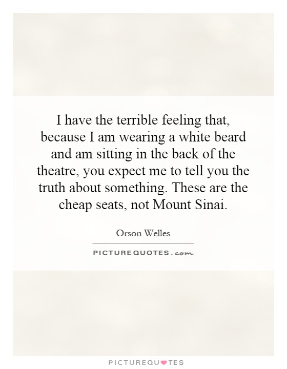 I have the terrible feeling that, because I am wearing a white beard and am sitting in the back of the theatre, you expect me to tell you the truth about something. These are the cheap seats, not Mount Sinai Picture Quote #1