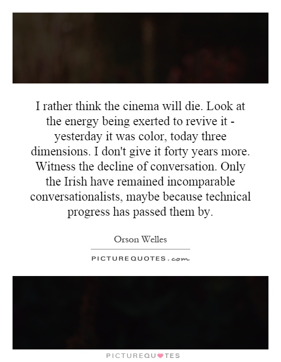 I rather think the cinema will die. Look at the energy being exerted to revive it - yesterday it was color, today three dimensions. I don't give it forty years more. Witness the decline of conversation. Only the Irish have remained incomparable conversationalists, maybe because technical progress has passed them by Picture Quote #1