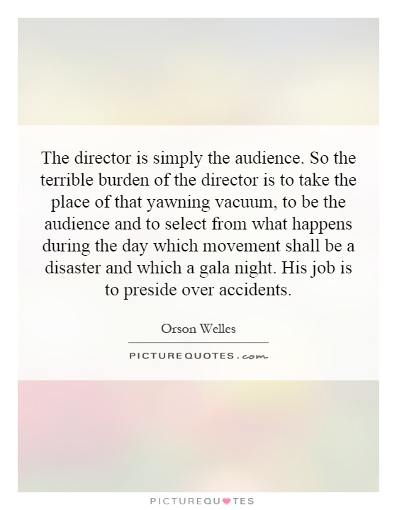 The director is simply the audience. So the terrible burden of the director is to take the place of that yawning vacuum, to be the audience and to select from what happens during the day which movement shall be a disaster and which a gala night. His job is to preside over accidents Picture Quote #1
