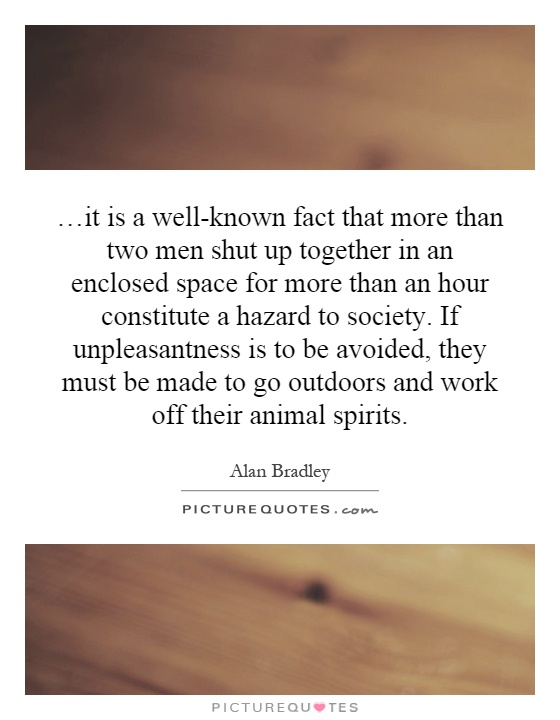 …it is a well-known fact that more than two men shut up together in an enclosed space for more than an hour constitute a hazard to society. If unpleasantness is to be avoided, they must be made to go outdoors and work off their animal spirits Picture Quote #1