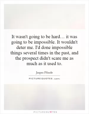 It wasn't going to be hard… it was going to be impossible. It wouldn't deter me. I'd done impossible things several times in the past, and the prospect didn't scare me as much as it used to Picture Quote #1