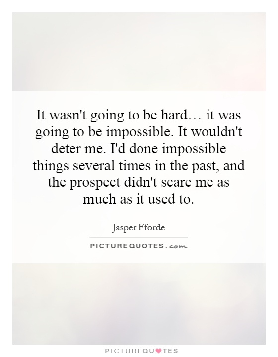 It wasn't going to be hard… it was going to be impossible. It wouldn't deter me. I'd done impossible things several times in the past, and the prospect didn't scare me as much as it used to Picture Quote #1