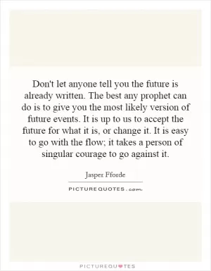 Don't let anyone tell you the future is already written. The best any prophet can do is to give you the most likely version of future events. It is up to us to accept the future for what it is, or change it. It is easy to go with the flow; it takes a person of singular courage to go against it Picture Quote #1