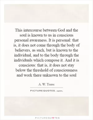 This intercourse between God and the soul is known to us in conscious personal awareness. It is personal: that is, it does not come through the body of believers, as such, but is known to the individual, and to the body through the individuals which compose it. And it is conscious: that is, it does not stay below the threshold of consciousness and work there unknown to the soul Picture Quote #1