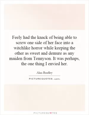 Feely had the knack of being able to screw one side of her face into a witchlike horror while keeping the other as sweet and demure as any maiden from Tennyson. It was perhaps, the one thing I envied her Picture Quote #1