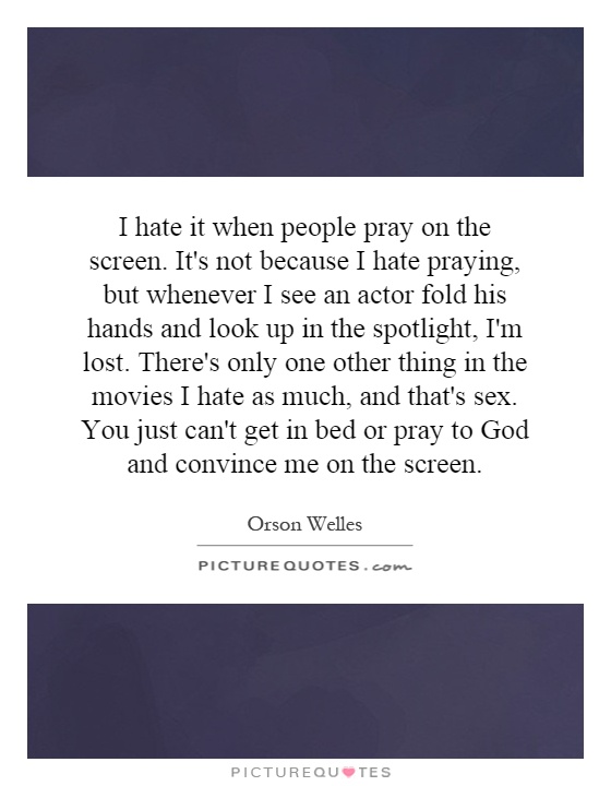 I hate it when people pray on the screen. It's not because I hate praying, but whenever I see an actor fold his hands and look up in the spotlight, I'm lost. There's only one other thing in the movies I hate as much, and that's sex. You just can't get in bed or pray to God and convince me on the screen Picture Quote #1