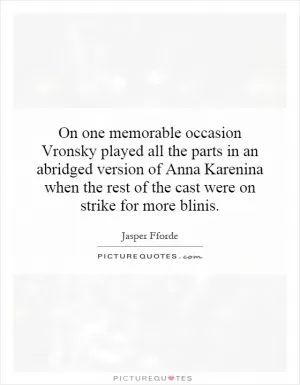 On one memorable occasion Vronsky played all the parts in an abridged version of Anna Karenina when the rest of the cast were on strike for more blinis Picture Quote #1