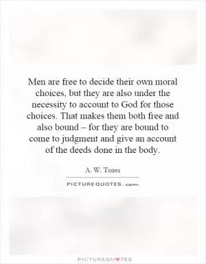 Men are free to decide their own moral choices, but they are also under the necessity to account to God for those choices. That makes them both free and also bound – for they are bound to come to judgment and give an account of the deeds done in the body Picture Quote #1