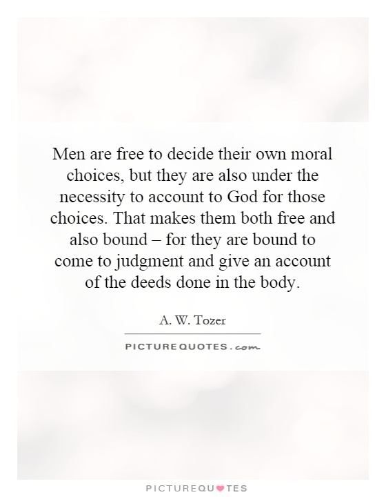 Men are free to decide their own moral choices, but they are also under the necessity to account to God for those choices. That makes them both free and also bound – for they are bound to come to judgment and give an account of the deeds done in the body Picture Quote #1