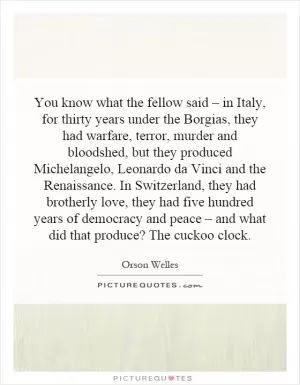 You know what the fellow said – in Italy, for thirty years under the Borgias, they had warfare, terror, murder and bloodshed, but they produced Michelangelo, Leonardo da Vinci and the Renaissance. In Switzerland, they had brotherly love, they had five hundred years of democracy and peace – and what did that produce? The cuckoo clock Picture Quote #1