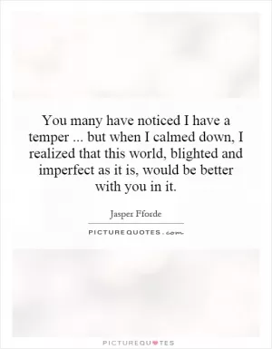 You many have noticed I have a temper...   but when I calmed down, I realized that this world, blighted and imperfect as it is, would be better with you in it Picture Quote #1