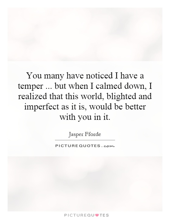 You many have noticed I have a temper...   but when I calmed down, I realized that this world, blighted and imperfect as it is, would be better with you in it Picture Quote #1