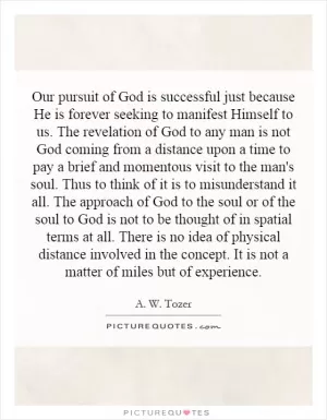 Our pursuit of God is successful just because He is forever seeking to manifest Himself to us. The revelation of God to any man is not God coming from a distance upon a time to pay a brief and momentous visit to the man's soul. Thus to think of it is to misunderstand it all. The approach of God to the soul or of the soul to God is not to be thought of in spatial terms at all. There is no idea of physical distance involved in the concept. It is not a matter of miles but of experience Picture Quote #1