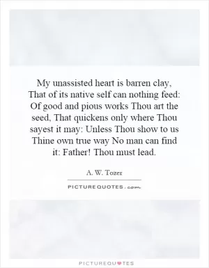 My unassisted heart is barren clay, That of its native self can nothing feed: Of good and pious works Thou art the seed, That quickens only where Thou sayest it may: Unless Thou show to us Thine own true way No man can find it: Father! Thou must lead Picture Quote #1