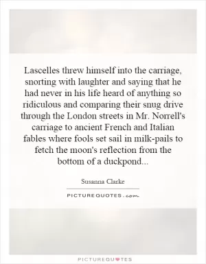 Lascelles threw himself into the carriage, snorting with laughter and saying that he had never in his life heard of anything so ridiculous and comparing their snug drive through the London streets in Mr. Norrell's carriage to ancient French and Italian fables where fools set sail in milk-pails to fetch the moon's reflection from the bottom of a duckpond Picture Quote #1