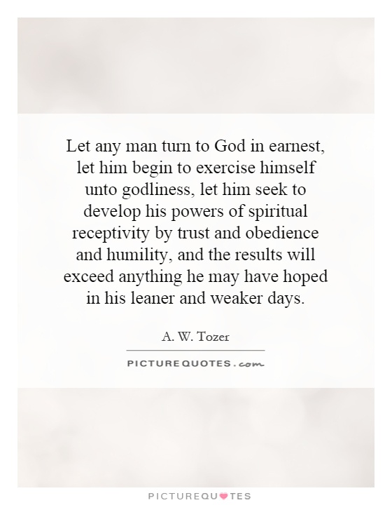 Let any man turn to God in earnest, let him begin to exercise himself unto godliness, let him seek to develop his powers of spiritual receptivity by trust and obedience and humility, and the results will exceed anything he may have hoped in his leaner and weaker days Picture Quote #1