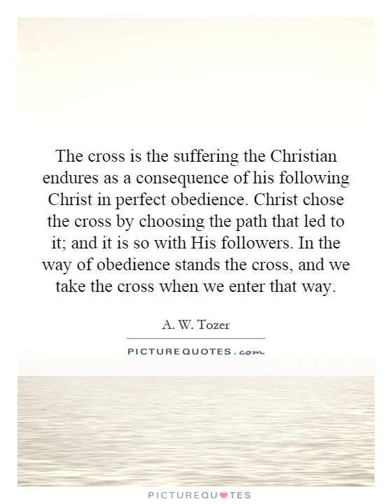 The cross is the suffering the Christian endures as a consequence of his following Christ in perfect obedience. Christ chose the cross by choosing the path that led to it; and it is so with His followers. In the way of obedience stands the cross, and we take the cross when we enter that way Picture Quote #1