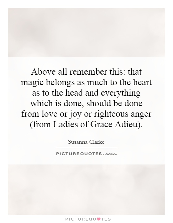 Above all remember this: that magic belongs as much to the heart as to the head and everything which is done, should be done from love or joy or righteous anger (from Ladies of Grace Adieu) Picture Quote #1