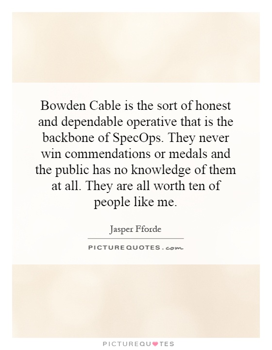 Bowden Cable is the sort of honest and dependable operative that is the backbone of SpecOps. They never win commendations or medals and the public has no knowledge of them at all. They are all worth ten of people like me Picture Quote #1