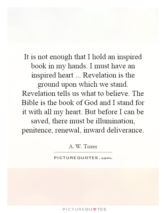 It is not enough that I hold an inspired book in my hands. I must have an inspired heart...  Revelation is the ground upon which we stand. Revelation tells us what to believe. The Bible is the book of God and I stand for it with all my heart. But before I can be saved, there must be illumination, penitence, renewal, inward deliverance Picture Quote #1