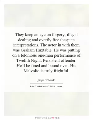 They keep an eye on forgery, illegal dealing and overtly free thespian interpretations. The actor in with them was Graham Huxtable. He was putting on a felonious one-man performance of Twelfth Night. Persistent offender. He'll be fined and bound over. His Malvolio is truly frightful Picture Quote #1