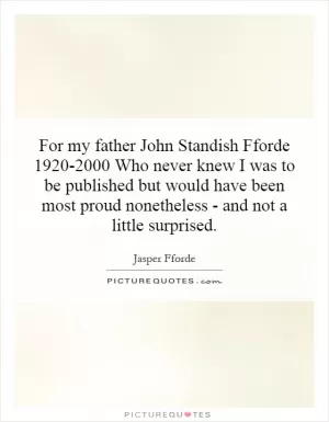 For my father John Standish Fforde 1920-2000 Who never knew I was to be published but would have been most proud nonetheless - and not a little surprised Picture Quote #1